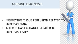 NURSING DIAGNOSIS
• INEFFECTIVE TISSUE PERFUSION RELATED TO
HYPERVOLEMIA
• ALTERED GAS EXCHANGE RELATED TO
HYPERVISCOSITY
 