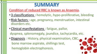 Condition of reduced RBC is known as Anaemia.
•3 classifications : hemolytic, hypo-proliferative, bleeding
• Risk factors : age, pregnancy, menstruation, intestinal
disorders etc.
• Clinical manifestations : fatigue, pallor,
dyspnea, splenomegaly, jaundice, tachycardia, etc.
•Diagnosis : History, physical examination, CBC,
bone marrow aspirate, shillings test,
hemoglobin electrophoresis.
 