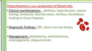 Polycythaemia is over production of blood cells.
• Clinical manifestations: plethora, hypertension, severe
itching, headache, blurred vision, tinnitus, thrombosis
leading to tissue hypoxia.
• Diagnostic findings: CBC, bone marrow biopsy
• Management: phlebotomy, antihistamines,
anticoagulants, allopurinol etc.
 