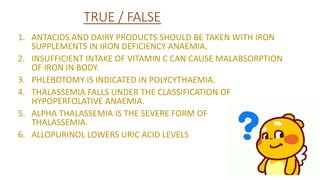 TRUE / FALSE
1. ANTACIDS AND DAIRY PRODUCTS SHOULD BE TAKEN WITH IRON
SUPPLEMENTS IN IRON DEFICIENCY ANAEMIA.
2. INSUFFICIENT INTAKE OF VITAMIN C CAN CAUSE MALABSORPTION
OF IRON IN BODY.
3. PHLEBOTOMY IS INDICATED IN POLYCYTHAEMIA.
4. THALASSEMIA FALLS UNDER THE CLASSIFICATION OF
HYPOPERFOLATIVE ANAEMIA.
5. ALPHA THALASSEMIA IS THE SEVERE FORM OF
THALASSEMIA.
6. ALLOPURINOL LOWERS URIC ACID LEVELS
 