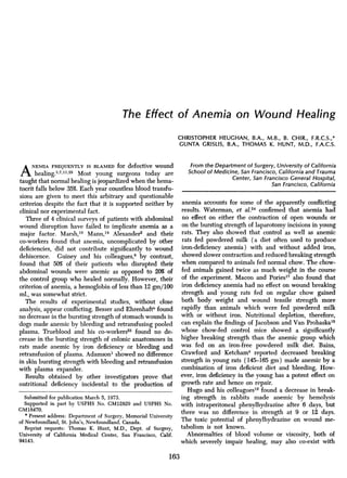 The Effect of Anemia on Wound Healing
CHRISTOPHER HEUGHAN, B.A., M.B., B. CHIR., F.R.C.S.,*
GUNTA GRISLIS, B.A., THOMAS K. HUNT, M.D., F.A.C.S.
ANEMIA FREQUENTLY IS BLAMED for defective wound
healing.3,7,11,25 Most young surgeons today are
taught that normal healing is jeopardized when the hema-
tocrit falls below 35%. Each year countless blood transfu-
sions are given to meet this arbitrary and questionable
criterion despite the fact that it is supported neither by
clinical nor experimental fact.
Three of 4 clinical surveys of patients with abdominal
wound disruption have failed to implicate anemia as a
major factor. Marsh,19 Mann,'8 Alexander2 and their
co-workers found that anemia, uncomplicated by other
deficiencies, did not contribute significantly to wound
dehiscence. Guiney and his colleagues,8 by contrast,
found that 50% of their patients who disrupted their
abdominal wounds were anemic as opposed to 20% of
the control group who healed normally. However, their
criterion of anemia, a hemoglobin of less than 12 gm/100
ml., was somewhat strict.
The results of experimental studies, without close
analysis, appear conflicting. Besser and Ehrenhaftb found
no decrease in the bursting strength of stomach wounds in
dogs made anemic by bleeding and retransfusing pooled
plasma. Trueblood and his co-workers23 found no de-
crease in the bursting strength of colonic anastomoses in
rats made anemic by iron deficiency or bleeding and
retransfusion of plasma. Adamson' showed no difference
in skin bursting strength with bleeding and retransfusion
with plasma expander.
Results obtained by other investigators prove that
nutritional deficiency incidental to the production of
Submitted for publication March 5, 1973.
Supported in part by USPHS No. GM12829 and USPHS No.
GM18470.
* Present address: Department of Surgery, Memorial University
of Newfoundland, St. John's, Newfoundland. Canada.
Reprint requests: Thomas K. Hunt, M.D., Dept. of Surgery,
University of California Medical Center, San Francisco, Calif.
94143.
From the Department of Surgery, University of California
School of Medicine, San Francisco, California and Trauma
Center, San Francisco General Hospital,
San Francisco, California
anemia accounts for some of the apparently conflicting
results. Waterman, et al.24 confirmed that anemia had
no effect on either the contraction of open wounds or
on the bursting strength of laparotomy incisions in young
rats. They also showed that control as well as anemic
rats fed powdered milk (a diet often used to produce
iron-deficiency anemia) with and without added iron,
showed slower contraction and reduced breaking strength
when compared to animals fed normal chow. The chow-
fed animals gained twice as much weight in the course
of the experiment. Macon and Poriesl7 also found that
iron deficiency anemia had no effect on wound breaking
strength and young rats fed on regular chow gained
both body weight and wound tensile strength more
rapidly than animals which were fed powdered milk
with or without iron. Nutritional depletion, therefore,
can explain the findings of Jacobso-n and Van Prohaskal5
whose chow-fed control mice showed a significantly
higher breaking strength than the anemic group which
was fed on an iron-free powdered milk diet. Bains,
Crawford and Ketcham4 reported decreased breaking
strength in young rats (145-165 gm) made anemic by a
combination of iron deficient diet and bleeding. How-
ever, iron deficiency in the young has a potent effect on
growth rate and hence on repair.
Hugo and his colleagues12 found a decrease in break-
ing strength in rabbits made anemic by hemolysis
with intraperitoneal phenylhydrazine after 6 days, but
there was no difference in strength at 9 or 12 days.
The toxic potential of phenylhydrazine on wound me-
tabolism is not known.
Abnormalties of blood volume or viscosity, both of
which severely impair healing, may also co-exist with
163
 