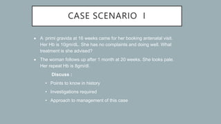 CASE SCENARIO I
 A primi gravida at 16 weeks came for her booking antenatal visit.
Her Hb is 10gm/dL. She has no complaints and doing well. What
treatment is she advised?
 The woman follows up after 1 month at 20 weeks. She looks pale.
Her repeat Hb is 8gm/dl.
Discuss :
• Points to know in history
• Investigations required
• Approach to management of this case
 