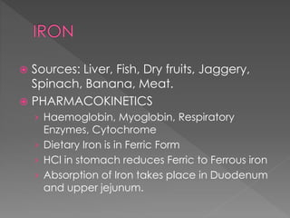  Sources: Liver, Fish, Dry fruits, Jaggery,
Spinach, Banana, Meat.
 PHARMACOKINETICS
› Haemoglobin, Myoglobin, Respiratory
Enzymes, Cytochrome
› Dietary Iron is in Ferric Form
› HCl in stomach reduces Ferric to Ferrous iron
› Absorption of Iron takes place in Duodenum
and upper jejunum.
 