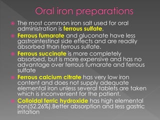  The most common iron salt used for oral
administration is ferrous sulfate,
 Ferrous fumarate and gluconate have less
gastrointestinal side effects and are readily
absorbed than ferrous sulfate.
 Ferrous succinate is more completely
absorbed, but is more expensive and has no
advantage over ferrous fumarate and ferrous
sulfate
 Ferrous calcium citrate has very low iron
content and does not supply adequate
elemental iron unless several tablets are taken
which is inconvenient for the patient.
 Colloidal ferric hydroxide has high elemental
iron(52.26%).Better absorption and less gastric
irritation
 