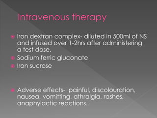  Iron dextran complex- diluted in 500ml of NS
and infused over 1-2hrs after administering
a test dose.
 Sodium ferric gluconate
 Iron sucrose
 Adverse effects- painful, discolouration,
nausea, vomitting, athralgia, rashes,
anaphylactic reactions.
 