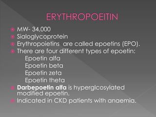  MW- 34,000
 Sialoglycoprotein
 Erythropoietins are called epoetins (EPO).
 There are four different types of epoetin:
Epoetin alfa
Epoetin beta
Epoetin zeta
Epoetin theta
 Darbepoetin alfa is hyperglcosylated
modified epoetin.
 Indicated in CKD patients with anaemia.
 