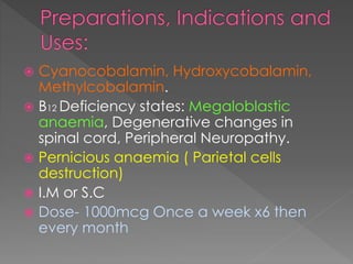  Cyanocobalamin, Hydroxycobalamin,
Methylcobalamin.
 B12 Deficiency states: Megaloblastic
anaemia, Degenerative changes in
spinal cord, Peripheral Neuropathy.
 Pernicious anaemia ( Parietal cells
destruction)
 I.M or S.C
 Dose- 1000mcg Once a week x6 then
every month
 