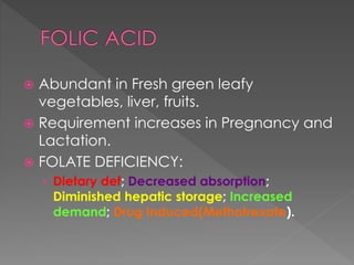  Abundant in Fresh green leafy
vegetables, liver, fruits.
 Requirement increases in Pregnancy and
Lactation.
 FOLATE DEFICIENCY:
› Dietary def; Decreased absorption;
Diminished hepatic storage; Increased
demand; Drug Induced(Methotrexate).
 