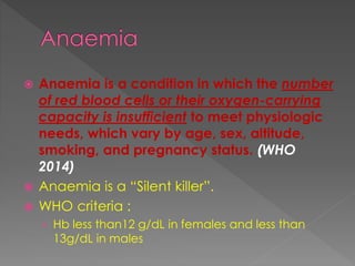  Anaemia is a condition in which the number
of red blood cells or their oxygen-carrying
capacity is insufficient to meet physiologic
needs, which vary by age, sex, altitude,
smoking, and pregnancy status. (WHO
2014)
 Anaemia is a “Silent killer”.
 WHO criteria :
› Hb less than12 g/dL in females and less than
13g/dL in males
 