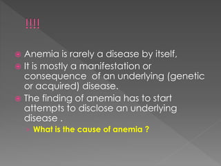  Anemia is rarely a disease by itself,
 It is mostly a manifestation or
consequence of an underlying (genetic
or acquired) disease.
 The finding of anemia has to start
attempts to disclose an underlying
disease .
› What is the cause of anemia ?
 