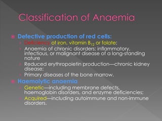 Defective production of red cells:
› Deficiency of iron, vitamin B12 or folate;
› Anaemia of chronic disorders; inflammatory,
infectious, or malignant disease of a long-standing
nature
› Reduced erythropoietin production—chronic kidney
disease;
› Primary diseases of the bone marrow.
 Haemolytic anaemia
› Genetic—including membrane defects,
haemoglobin disorders, and enzyme deficiencies;
› Acquired—including autoimmune and non-immune
disorders.
 