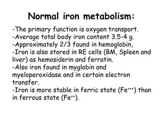-The primary function is oxygen transport.
-Average total body iron content 3.5-4 g.
-Approximately 2/3 found in hemoglobin,
-Iron is also stored in RE cells (BM, Spleen and
liver) as hemosiderin and ferratin.
-Also iron found in myglobin and
myeloperoxidase and in certain electron
transfer.
-Iron is more stable in ferric state (Fe+++) than
in ferrous state (Fe++).
Normal iron metabolism:
 
