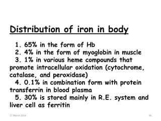 Distribution of iron in body
1. 65% in the form of Hb
2. 4% in the form of myoglobin in muscle
3. 1% in various heme compounds that
promote intracellular oxidation (cytochrome,
catalase, and peroxidase)
4. 0.1% in combination form with protein
transferrin in blood plasma
5. 30% is stored mainly in R.E. system and
liver cell as ferritin 16
17 March 2014 16
 