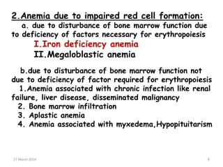 2.Anemia due to impaired red cell formation:
a. due to disturbance of bone marrow function due
to deficiency of factors necessary for erythropoiesis
I.Iron deficiency anemia
II.Megaloblastic anemia
b.due to disturbance of bone marrow function not
due to deficiency of factor required for erythropoiesis
1.Anemia associated with chronic infection like renal
failure, liver disease, disseminated malignancy
2. Bone marrow infiltration
3. Aplastic anemia
4. Anemia associated with myxedema,Hypopituitarism
8
17 March 2014 8
 