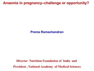 Anaemia in pregnancy–challenge or opportunity?
Prema Ramachandran
Director Nutrition Foundation of India and
President , National Academy of Medical Sciences
 