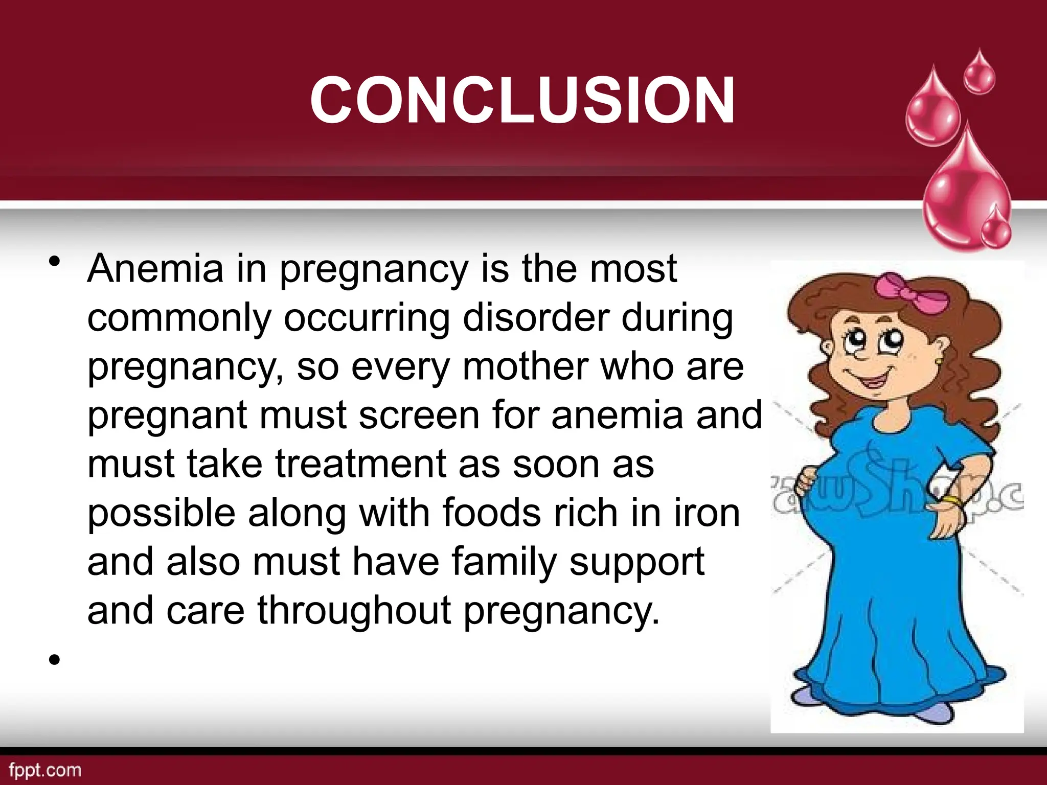CONCLUSION
• Anemia in pregnancy is the most
commonly occurring disorder during
pregnancy, so every mother who are
pregnant must screen for anemia and
must take treatment as soon as
possible along with foods rich in iron
and also must have family support
and care throughout pregnancy.
•
 