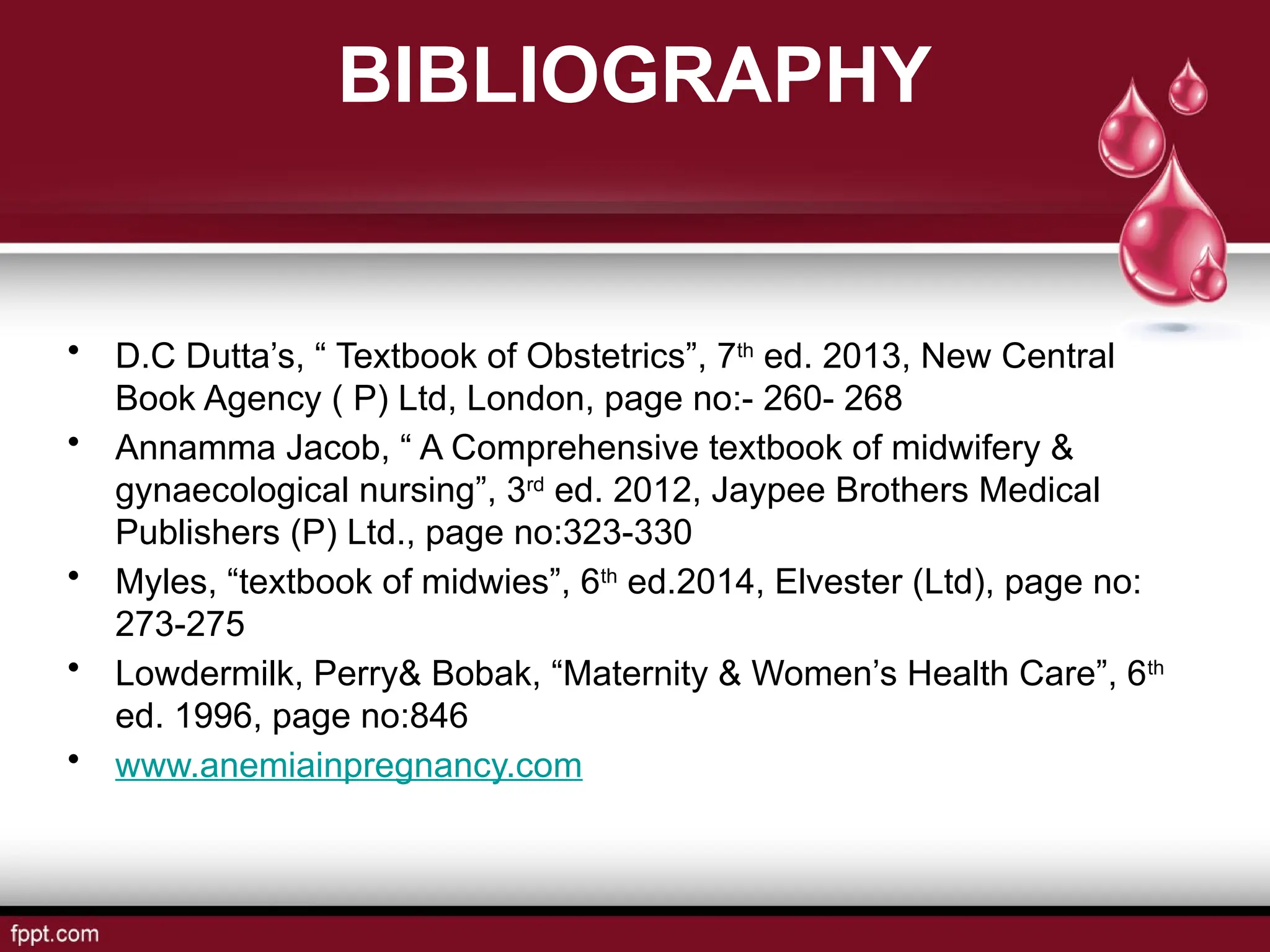 BIBLIOGRAPHY
• D.C Dutta’s, “ Textbook of Obstetrics”, 7th
ed. 2013, New Central
Book Agency ( P) Ltd, London, page no:- 260- 268
• Annamma Jacob, “ A Comprehensive textbook of midwifery &
gynaecological nursing”, 3rd
ed. 2012, Jaypee Brothers Medical
Publishers (P) Ltd., page no:323-330
• Myles, “textbook of midwies”, 6th
ed.2014, Elvester (Ltd), page no:
273-275
• Lowdermilk, Perry& Bobak, “Maternity & Women’s Health Care”, 6th
ed. 1996, page no:846
• www.anemiainpregnancy.com
 
