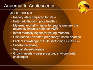 Anaemia In Adolescents… 
ADOLESCENTS….. 
 Inadequately prepared for life – 
 Enter adulthood in poor health - 
 Maternal mortality higher for young women- this 
adversely impacts national MMR 
 Infant mortality higher for young mothers- 
 Unintended unwanted pregnancy/unsafe abortion 
 Lack of knowledge of STIs, including HIV/AIDS – 
 Substance abuse, 
 Sexual abuse/violence 
 Growth needs – peer pressure, environmental 
challenges 
 