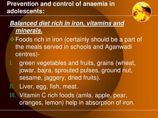 Prevention and control of anaemia in 
adolescents: 
Balanced diet rich in iron, vitamins and 
minerals. 
Foods rich in iron (certainly should be a part of 
the meals served in schools and Aganwadi 
centres)- 
I. green vegetables and fruits, grains (wheat, 
jowar, bajra, sprouted pulses, ground nut, 
sesame, jaggery, dried fruits). 
II. Liver, egg, fish, meat. 
III. Vitamin C rich foods (amla, apple, pear, 
oranges, lemon) help in absorption of iron. 
 