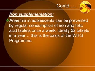 Contd….. 
Iron supplementation: 
Anaemia in adolescents can be prevented 
by regular consumption of iron and folic 
acid tablets once a week, ideally 52 tablets 
in a year… this is the basis of the WIFS 
Programme. 
 