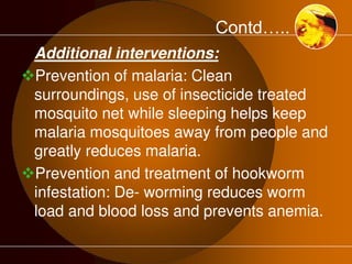 Contd….. 
Additional interventions: 
Prevention of malaria: Clean 
surroundings, use of insecticide treated 
mosquito net while sleeping helps keep 
malaria mosquitoes away from people and 
greatly reduces malaria. 
Prevention and treatment of hookworm 
infestation: De- worming reduces worm 
load and blood loss and prevents anemia. 
 