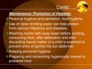 Contd….. 
Maintenance/ Promotion of Hygiene: 
Personal hygiene and sanitation, food hygiene. 
Use of clean drinking water can help protect 
from various infections and diseases. 
Washing hands with soap water before cooking, 
consuming food, after defecation and after 
discarding faecal matter of a child is essential to 
prevent entry of germs into our abdomen 
Keeping personal hygiene 
Preparing and consuming hygienically treated or 
prepared food. 
 