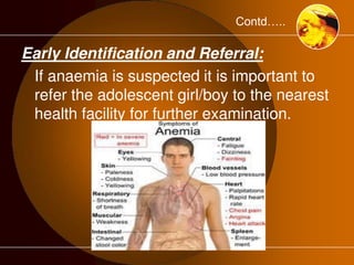 Contd….. 
Early Identification and Referral: 
If anaemia is suspected it is important to 
refer the adolescent girl/boy to the nearest 
health facility for further examination. 
 