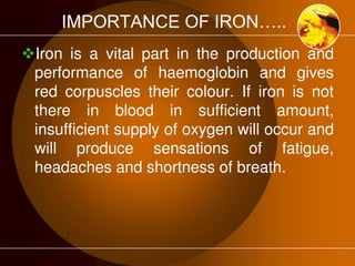 IMPORTANCE OF IRON….. 
Iron is a vital part in the production and 
performance of haemoglobin and gives 
red corpuscles their colour. If iron is not 
there in blood in sufficient amount, 
insufficient supply of oxygen will occur and 
will produce sensations of fatigue, 
headaches and shortness of breath. 
 
