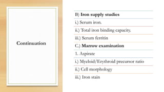 Continuation
B) Iron supply studies
i.) Serum iron.
ii.) Total iron binding capacity.
iii.) Serum ferritin
C.) Marrow examination
1. Aspirate
i.) Myeloid/Erythroid precursor ratio
ii.) Cell morphology
iii.) Iron stain
 