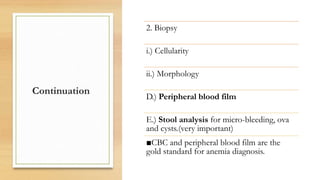 Continuation
2. Biopsy
i.) Cellularity
ii.) Morphology
D.) Peripheral blood film
E.) Stool analysis for micro-bleeding, ova
and cysts.(very important)
■CBC and peripheral blood film are the
gold standard for anemia diagnosis.
 