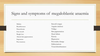 Signs and symptoms of megaloblastic anaemia
Malaise
Breathlessness
Paraesthesiae
Sore mouth
Weight loss
Altered skin pigmentation
Impotence
Poor memory
Smooth tongue
Angular cheilosis
Vitiligo
Skin pigmentation
Heart failure
Pyrexia
Depression
Personality change
Hallucinations
Visual disturbanances
 