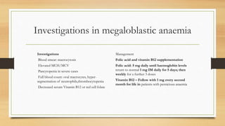 Investigations in megaloblastic anaemia
Investigations
Blood smear: macrocytosis
Elevated MCH/MCV
Pancytopenia in severe cases
Full blood count: oval macrocytes, hyper-
segmentation of neutrophils,thrombocytopenia
Decreased serum Vitamin B12 or red cell folate
Management
Folic acid and vitamin B12 supplementation
Folic acid: 5 mg daily until haemoglobin levels
return to normal 1 mg IM daily for 5 days; then
weekly for a further 3 doses
Vitamin B12 – Follow with 1 mg every second
month for life in patients with pernicious anaemia
 