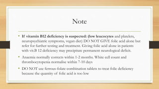Note
• If vitamin B12 deficiency is suspected: (low leucocytes and platelets,
neuropsychiatric symptoms, vegan diet) DO NOT GIVE folic acid alone but
refer for further testing and treatment. Giving folic acid alone in patients
with vit.B 12 deficiency may precipitate permanent neurological deficit.
• Anaemia normally corrects within 1-2 months. White cell count and
thrombocytopenia normalise within 7-10 days
• DO NOT use ferrous-folate combination tablets to treat folic deficiency
because the quantity of folic acid is too low
 