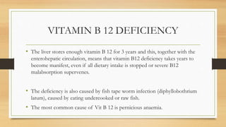 VITAMIN B 12 DEFICIENCY
• The liver stores enough vitamin B 12 for 3 years and this, together with the
enterohepatic circulation, means that vitamin B12 deficiency takes years to
become manifest, even if all dietary intake is stopped or severe B12
malabsorption supervenes.
• The deficiency is also caused by fish tape worm infection (diphyllobothrium
latum), caused by eating undercooked or raw fish.
• The most common cause of Vit B 12 is pernicious anaemia.
 