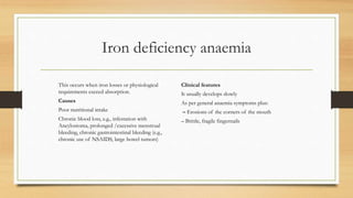 Iron deficiency anaemia
This occurs when iron losses or physiological
requirements exceed absorption.
Causes
Poor nutritional intake
Chronic blood loss, e.g., infestation with
Ancylostoma, prolonged /excessive menstrual
bleeding, chronic gastrointestinal bleeding (e.g.,
chronic use of NSAIDS, large bowel tumors)
Clinical features
It usually develops slowly
As per general anaemia symptoms plus:
– Erosions of the corners of the mouth
– Brittle, fragile fingernails
 
