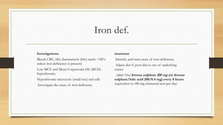 Iron def.
Investigations.
Blood: CBC, Hb, (haematocrit (Hct) rarely <28%
unless iron deficiency is present)
Low MCV and Mean Corpuscular Hb (MCH)-
hypochromia
Hypochromic microcytic (small size) red cells
Investigate the cause of iron deficiency
treatment
Identify, and treat cause of iron deficiency
Adjust diet if poor diet is one of underlying
causes
Adult: Oral ferrous sulphate 200 mg (or ferrous
sulphate/folic acid 200/0.4 mg) every 8 hours
(equivalent to 180 mg elemental iron per day)
 
