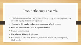 Iron deficiency anaemia
• Child: Oral ferrous sulphate 5 mg/kg (max 200 mg) every 8 hours (equivalent to
around 5 mg/kg elemental iron per day)
– Hb rises in 2-3 weeks and returns to normal after 2 months
– Treat for 6 months to 1 year to replenish stores
• Give an antihelminthic
– Albendazole 400 mg single dose
• Side effects of oral iron: diarrhoea, abdominal discomfort, constipation,
black stools.
 