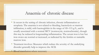 Anaemia of chronic disease
• It occurs in the setting of chronic infection, chronic inflammation or
neoplasia. The anaemia is not related to bleeding, haemolysis or marrow
infiltration, is mild, with haemoglobin in the range of 85–115 g/L, and is
usually associated with a normal MCV (normocytic, normochromic), though
this may be reduced in longstanding inflammation. The serum iron is low but
iron stores are normal or increased, as indicated by the ferritin or stainable
marrow iron.
• Treatment involves: Measures which reduce the severity of the underlying
disorder generally help to improve the ACD.
• Blood transfusion where necessary
 