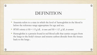 DEFINITION
• Anaemia refers to a state in which the level of hemoglobin in the blood is
below the reference range appropriate for age and sex.
• WHO criteria is Hb < 13 g/dL in men and Hb < 12 g/dL in women
• Hemoglobin is a protein found in red blood cells that carries oxygen from
the lungs to the body’s tissues and returns carbon dioxide from the tissues
back to the lungs .
 