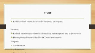cont
• Red blood cell haemolysis can be inherited or acquired
Inherited
Red cell membrane defects like hereditary spherocytosis and elliptocytosis
Hemoglobin abnormalities like SCD and thalassemia
Acquired
• Autoimmune
• Alloimmune
 