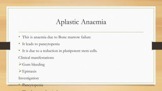 Aplastic Anaemia
• This is anaemia due to Bone marrow failure
• It leads to pancytopenia
• It is due to a reduction in pluripotent stem cells.
Clinical manifestations
Gum bleeding
Epistaxis
Investigation
• Pancytopenia
 