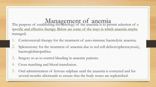Management of anemia
The purpose of establishing the aetiology of the anaemia is to permit selection of a
specific and effective therapy. Below are some of the ways in which anaemia maybe
managed;
1. Corticosteroid therapy for the treatment of auto-immune haemolytic anaemia.
2. Splenectomy for the treatment of anaemia due to red cell defects(spherocytosis),
haemoglobinopathies.
3. Surgery so as to control bleeding in anaemic patients.
4. Cross matching and blood transfusion.
5. Oral administration of ferrous sulphate until the anaemia is corrected and for
several months afterwards to ensure that the body stores are replenished.
 