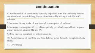 continuation
6. Administration of iron sucrose especially in patients with iron deficiency anaemia
associated with chronic kidney disease. Administered by mixing it in 0.9% NaCl
solution.
7. Increased dietary intake of iron through consumption of red meat.
8. Increased consumption of vegetables especially green leafy vegetables to improve
dietary intake of vitamin B12 and B9.
9. Bone marrow transplant for aplastic anaemia
10. Administration of oral folic acid 5mg daily for about 4 months to replenish body
stores.
11. Deworming.
 