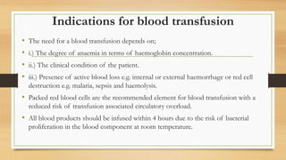 Indications for blood transfusion
• The need for a blood transfusion depends on;
• i.) The degree of anaemia in terms of haemoglobin concentration.
• ii.) The clinical condition of the patient.
• iii.) Presence of active blood loss e.g. internal or external haemorrhage or red cell
destruction e.g. malaria, sepsis and haemolysis.
• Packed red blood cells are the recommended element for blood transfusion with a
reduced risk of transfusion associated circulatory overload.
• All blood products should be infused within 4 hours due to the risk of bacterial
proliferation in the blood component at room temperature.
 