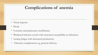 Complications of anemia
• Tissue hypoxia
• Shock
• Coronary and pulmonary insufficiency
• Weakened immune system with increased susceptibility to infections.
• Lasting fatigue with decreased productivity.
• Obstetric complications e.g. preterm delivery.
 