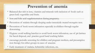 Prevention of anemia
• Balanced diet rich in iron, vitamins and minerals with inclusion of foods such as
green leafy vegetables and fruits.
• Iron and folic acid supplementation during pregnancy.
• Prevention of malaria through sleeping under insecticide treated mosquito nets.
• Prevention of hook worm infestation especially in children through regular
deworming.
• Hygiene: avoid walking barefeet to avoid hook worm infestation, use of pit latrines
for faecal disposal, and practice good hand washing habits
• encourage periodic screening for children and pregnant mothers, and presumptive
iron therapy for either groups in cases of anaemia
• Early treatment of malaria, helminthic infections, etc.
 