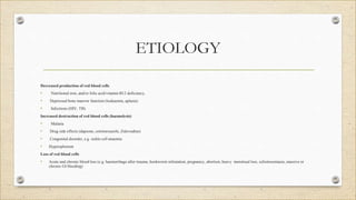 ETIOLOGY
Decreased production of red blood cells
• Nutritional iron, and/or folic acid/vitamin B12 deficiency,
• Depressed bone marrow function (leukaemia, aplasia)
• Infections (HIV, TB)
Increased destruction of red blood cells (haemolysis)
• Malaria
• Drug side effects (dapsone, cotrimoxazole, Zidovudine)
• Congenital disorder, e.g. sickle cell anaemia
• Hypersplenism
Loss of red blood cells
• Acute and chronic blood loss (e.g. haemorrhage after trauma, hookworm infestation, pregnancy, abortion, heavy menstrual loss, schistosomiasis, massive or
chronic GI bleeding)
 