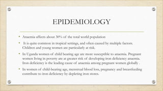 EPIDEMIOLOGY
• Anaemia affects about 30% of the total world population
• It is quite common in tropical settings, and often caused by multiple factors.
Children and young women are particularly at risk.
• In Uganda women of child bearing age are more susceptible to anaemia. Pregnant
women living in poverty are at greater risk of developing iron deficiency anaemia.
Iron deficiency is the leading cause of anaemia among pregnant women globally .
• In women of child-bearing age, menstrual blood loss, pregnancy and breastfeeding
contribute to iron deficiency by depleting iron stores.
 