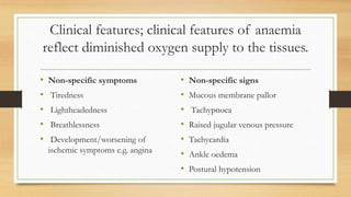 Clinical features; clinical features of anaemia
reflect diminished oxygen supply to the tissues.
• Non-specific symptoms
• Tiredness
• Lightheadedness
• Breathlessness
• Development/worsening of
ischemic symptoms e.g. angina
• Non-specific signs
• Mucous membrane pallor
• Tachypnoea
• Raised jugular venous pressure
• Tachycardia
• Ankle oedema
• Postural hypotension
 