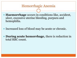 Hemorrhagic Anemia
 Haemorrhage occurs in conditions like, accident,
ulcer, excessive uterine bleeding, purpura and
hemophilia.
 Increased loss of blood may be acute or chronic.
 During acute hemorrhage, there is reduction in
total RBC count.
 